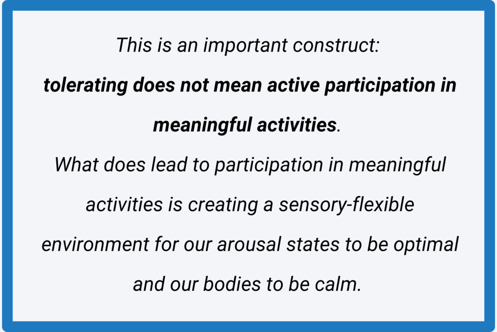 This is an important construct: tolerating does not mean active participation in meaningful activities. What does lead to participation in meaningful activities is creating a sensory-flexible environment for our arousal states to be optimal and our bodies to be calm.